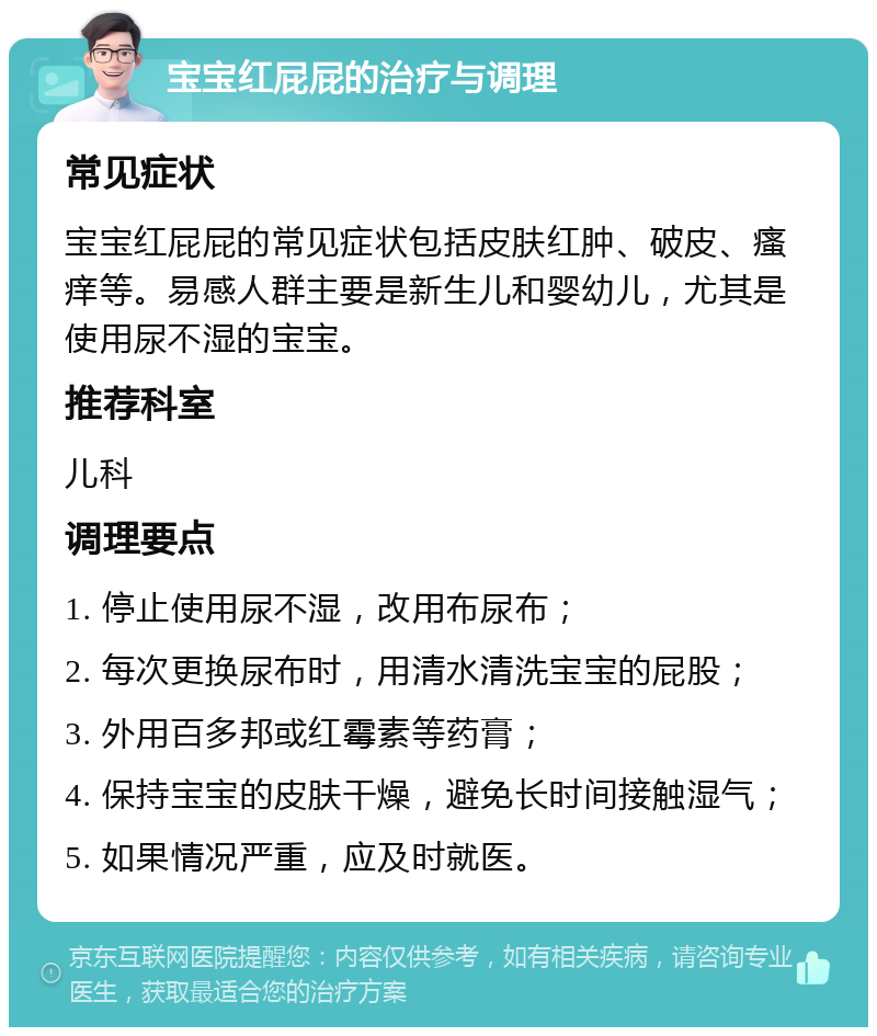 宝宝红屁屁的治疗与调理 常见症状 宝宝红屁屁的常见症状包括皮肤红肿、破皮、瘙痒等。易感人群主要是新生儿和婴幼儿，尤其是使用尿不湿的宝宝。 推荐科室 儿科 调理要点 1. 停止使用尿不湿，改用布尿布； 2. 每次更换尿布时，用清水清洗宝宝的屁股； 3. 外用百多邦或红霉素等药膏； 4. 保持宝宝的皮肤干燥，避免长时间接触湿气； 5. 如果情况严重，应及时就医。