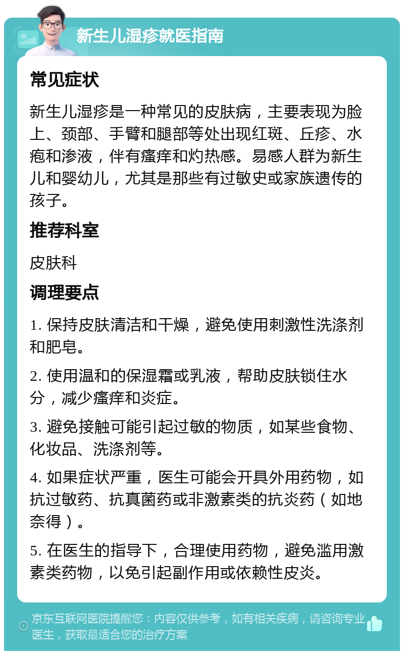 新生儿湿疹就医指南 常见症状 新生儿湿疹是一种常见的皮肤病，主要表现为脸上、颈部、手臂和腿部等处出现红斑、丘疹、水疱和渗液，伴有瘙痒和灼热感。易感人群为新生儿和婴幼儿，尤其是那些有过敏史或家族遗传的孩子。 推荐科室 皮肤科 调理要点 1. 保持皮肤清洁和干燥，避免使用刺激性洗涤剂和肥皂。 2. 使用温和的保湿霜或乳液，帮助皮肤锁住水分，减少瘙痒和炎症。 3. 避免接触可能引起过敏的物质，如某些食物、化妆品、洗涤剂等。 4. 如果症状严重，医生可能会开具外用药物，如抗过敏药、抗真菌药或非激素类的抗炎药（如地奈得）。 5. 在医生的指导下，合理使用药物，避免滥用激素类药物，以免引起副作用或依赖性皮炎。