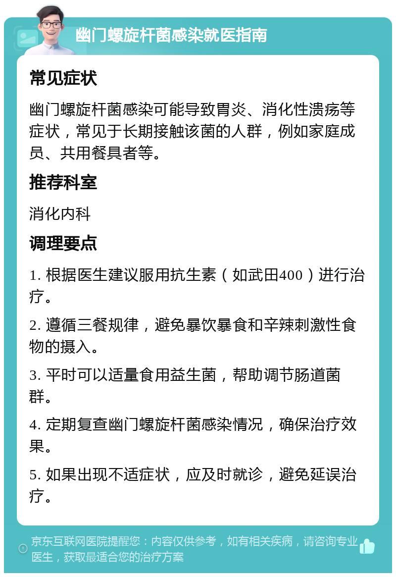 幽门螺旋杆菌感染就医指南 常见症状 幽门螺旋杆菌感染可能导致胃炎、消化性溃疡等症状，常见于长期接触该菌的人群，例如家庭成员、共用餐具者等。 推荐科室 消化内科 调理要点 1. 根据医生建议服用抗生素（如武田400）进行治疗。 2. 遵循三餐规律，避免暴饮暴食和辛辣刺激性食物的摄入。 3. 平时可以适量食用益生菌，帮助调节肠道菌群。 4. 定期复查幽门螺旋杆菌感染情况，确保治疗效果。 5. 如果出现不适症状，应及时就诊，避免延误治疗。