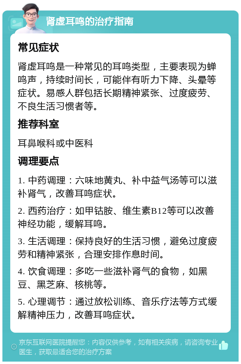 肾虚耳鸣的治疗指南 常见症状 肾虚耳鸣是一种常见的耳鸣类型，主要表现为蝉鸣声，持续时间长，可能伴有听力下降、头晕等症状。易感人群包括长期精神紧张、过度疲劳、不良生活习惯者等。 推荐科室 耳鼻喉科或中医科 调理要点 1. 中药调理：六味地黄丸、补中益气汤等可以滋补肾气，改善耳鸣症状。 2. 西药治疗：如甲钴胺、维生素B12等可以改善神经功能，缓解耳鸣。 3. 生活调理：保持良好的生活习惯，避免过度疲劳和精神紧张，合理安排作息时间。 4. 饮食调理：多吃一些滋补肾气的食物，如黑豆、黑芝麻、核桃等。 5. 心理调节：通过放松训练、音乐疗法等方式缓解精神压力，改善耳鸣症状。