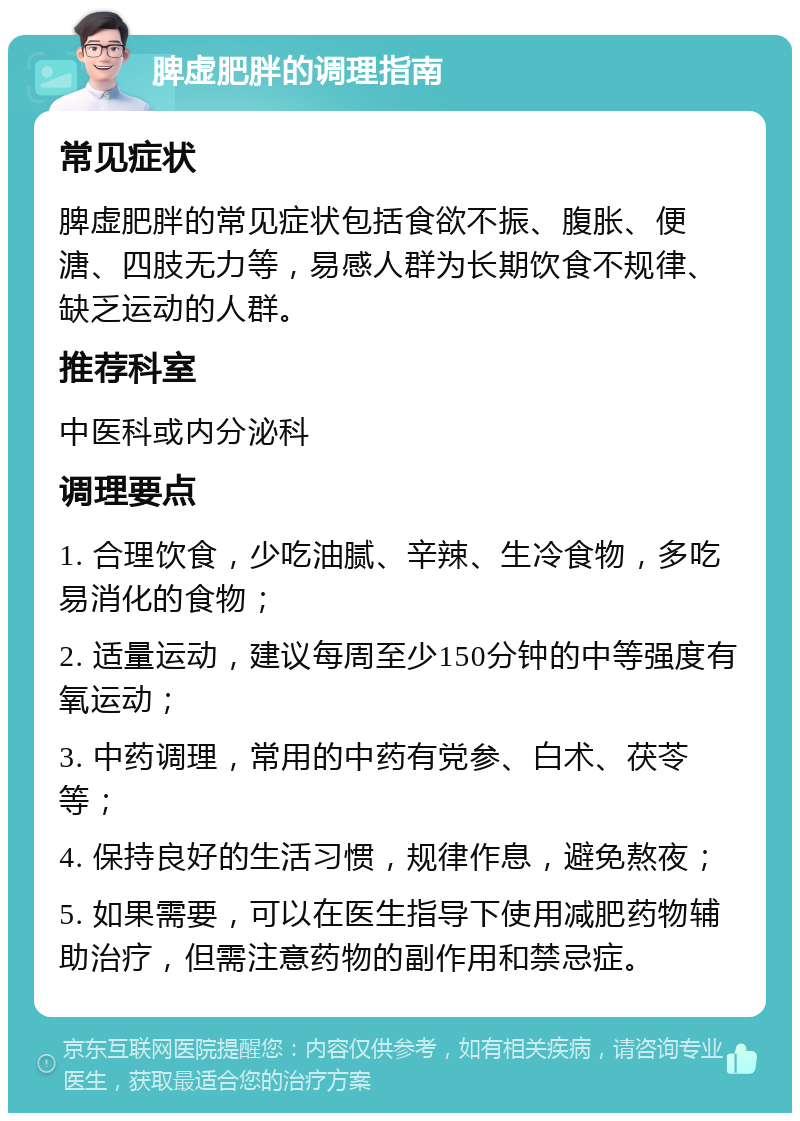 脾虚肥胖的调理指南 常见症状 脾虚肥胖的常见症状包括食欲不振、腹胀、便溏、四肢无力等，易感人群为长期饮食不规律、缺乏运动的人群。 推荐科室 中医科或内分泌科 调理要点 1. 合理饮食，少吃油腻、辛辣、生冷食物，多吃易消化的食物； 2. 适量运动，建议每周至少150分钟的中等强度有氧运动； 3. 中药调理，常用的中药有党参、白术、茯苓等； 4. 保持良好的生活习惯，规律作息，避免熬夜； 5. 如果需要，可以在医生指导下使用减肥药物辅助治疗，但需注意药物的副作用和禁忌症。