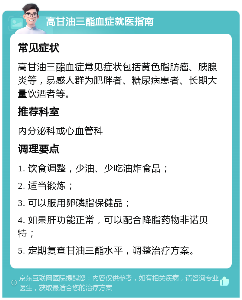 高甘油三酯血症就医指南 常见症状 高甘油三酯血症常见症状包括黄色脂肪瘤、胰腺炎等，易感人群为肥胖者、糖尿病患者、长期大量饮酒者等。 推荐科室 内分泌科或心血管科 调理要点 1. 饮食调整，少油、少吃油炸食品； 2. 适当锻炼； 3. 可以服用卵磷脂保健品； 4. 如果肝功能正常，可以配合降脂药物非诺贝特； 5. 定期复查甘油三酯水平，调整治疗方案。