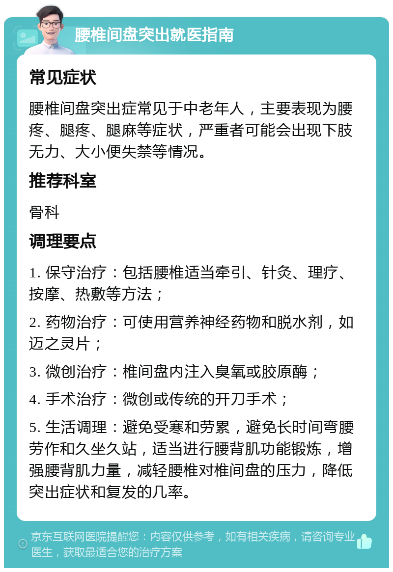 腰椎间盘突出就医指南 常见症状 腰椎间盘突出症常见于中老年人，主要表现为腰疼、腿疼、腿麻等症状，严重者可能会出现下肢无力、大小便失禁等情况。 推荐科室 骨科 调理要点 1. 保守治疗：包括腰椎适当牵引、针灸、理疗、按摩、热敷等方法； 2. 药物治疗：可使用营养神经药物和脱水剂，如迈之灵片； 3. 微创治疗：椎间盘内注入臭氧或胶原酶； 4. 手术治疗：微创或传统的开刀手术； 5. 生活调理：避免受寒和劳累，避免长时间弯腰劳作和久坐久站，适当进行腰背肌功能锻炼，增强腰背肌力量，减轻腰椎对椎间盘的压力，降低突出症状和复发的几率。