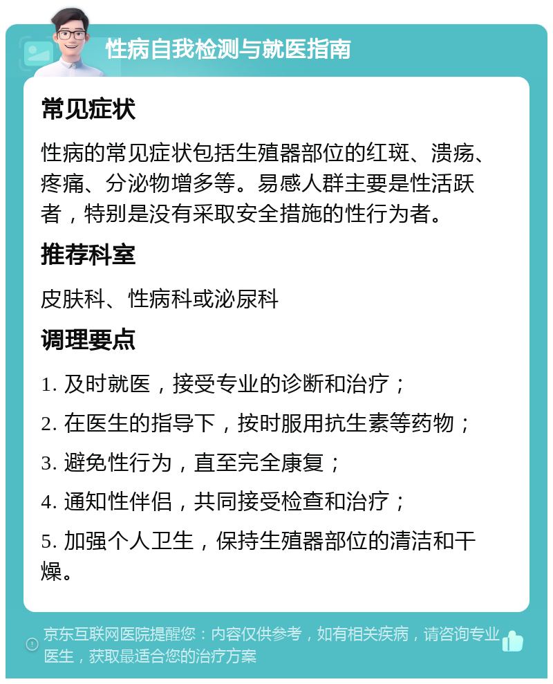 性病自我检测与就医指南 常见症状 性病的常见症状包括生殖器部位的红斑、溃疡、疼痛、分泌物增多等。易感人群主要是性活跃者，特别是没有采取安全措施的性行为者。 推荐科室 皮肤科、性病科或泌尿科 调理要点 1. 及时就医，接受专业的诊断和治疗； 2. 在医生的指导下，按时服用抗生素等药物； 3. 避免性行为，直至完全康复； 4. 通知性伴侣，共同接受检查和治疗； 5. 加强个人卫生，保持生殖器部位的清洁和干燥。