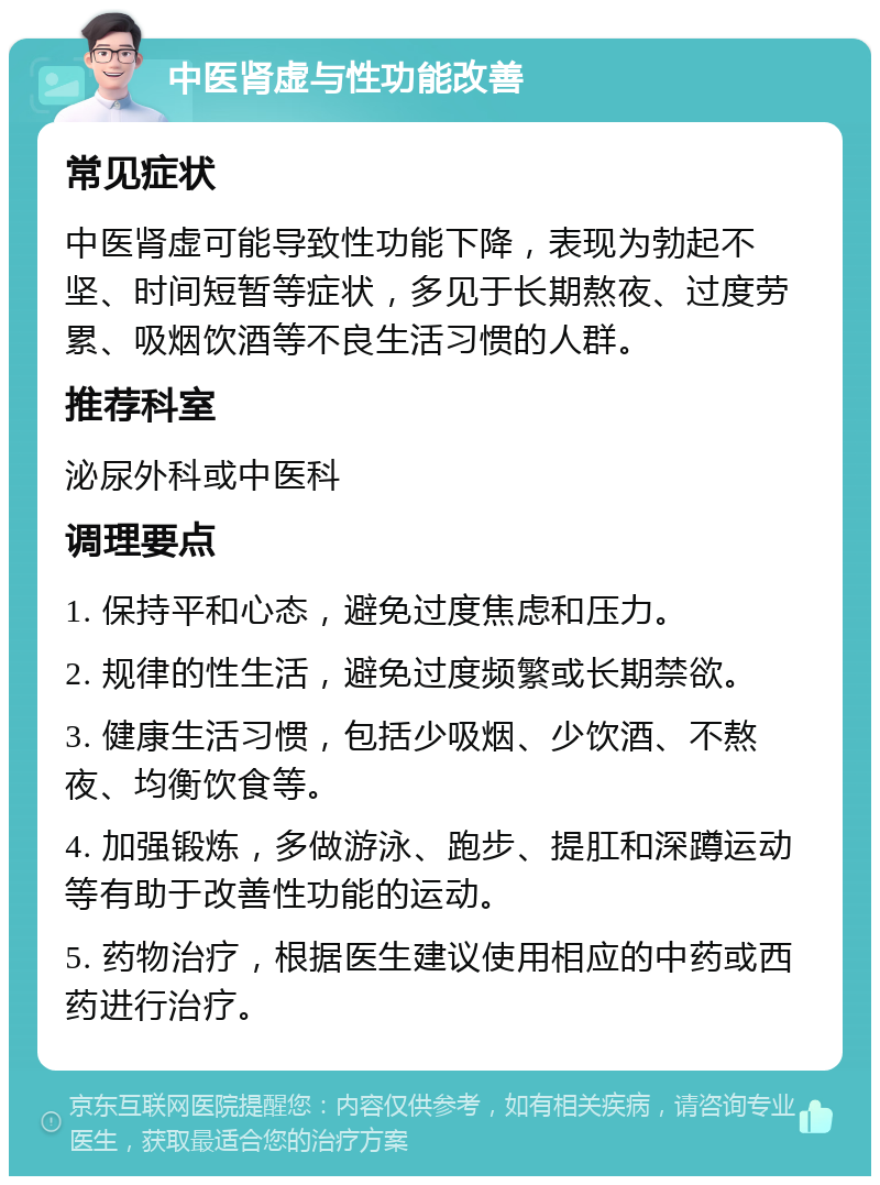 中医肾虚与性功能改善 常见症状 中医肾虚可能导致性功能下降，表现为勃起不坚、时间短暂等症状，多见于长期熬夜、过度劳累、吸烟饮酒等不良生活习惯的人群。 推荐科室 泌尿外科或中医科 调理要点 1. 保持平和心态，避免过度焦虑和压力。 2. 规律的性生活，避免过度频繁或长期禁欲。 3. 健康生活习惯，包括少吸烟、少饮酒、不熬夜、均衡饮食等。 4. 加强锻炼，多做游泳、跑步、提肛和深蹲运动等有助于改善性功能的运动。 5. 药物治疗，根据医生建议使用相应的中药或西药进行治疗。