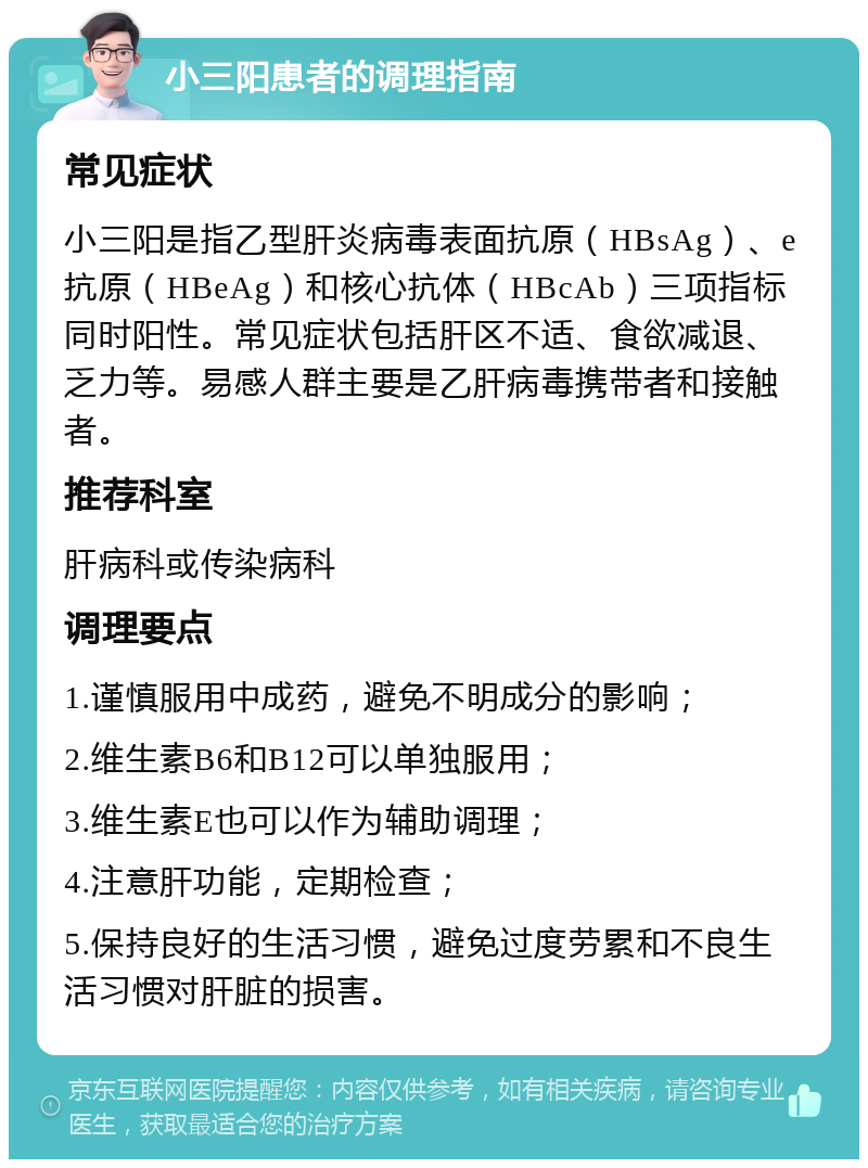 小三阳患者的调理指南 常见症状 小三阳是指乙型肝炎病毒表面抗原（HBsAg）、e抗原（HBeAg）和核心抗体（HBcAb）三项指标同时阳性。常见症状包括肝区不适、食欲减退、乏力等。易感人群主要是乙肝病毒携带者和接触者。 推荐科室 肝病科或传染病科 调理要点 1.谨慎服用中成药，避免不明成分的影响； 2.维生素B6和B12可以单独服用； 3.维生素E也可以作为辅助调理； 4.注意肝功能，定期检查； 5.保持良好的生活习惯，避免过度劳累和不良生活习惯对肝脏的损害。