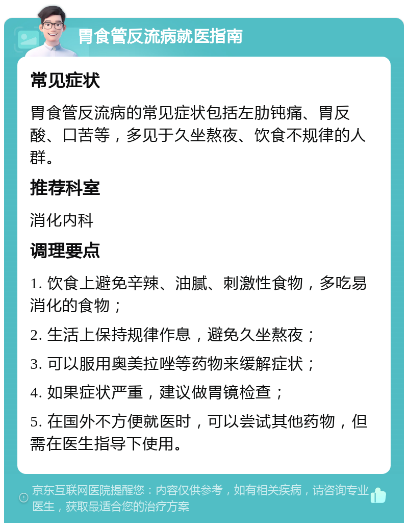 胃食管反流病就医指南 常见症状 胃食管反流病的常见症状包括左肋钝痛、胃反酸、口苦等，多见于久坐熬夜、饮食不规律的人群。 推荐科室 消化内科 调理要点 1. 饮食上避免辛辣、油腻、刺激性食物，多吃易消化的食物； 2. 生活上保持规律作息，避免久坐熬夜； 3. 可以服用奥美拉唑等药物来缓解症状； 4. 如果症状严重，建议做胃镜检查； 5. 在国外不方便就医时，可以尝试其他药物，但需在医生指导下使用。