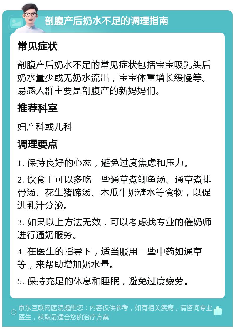 剖腹产后奶水不足的调理指南 常见症状 剖腹产后奶水不足的常见症状包括宝宝吸乳头后奶水量少或无奶水流出，宝宝体重增长缓慢等。易感人群主要是剖腹产的新妈妈们。 推荐科室 妇产科或儿科 调理要点 1. 保持良好的心态，避免过度焦虑和压力。 2. 饮食上可以多吃一些通草煮鲫鱼汤、通草煮排骨汤、花生猪蹄汤、木瓜牛奶糖水等食物，以促进乳汁分泌。 3. 如果以上方法无效，可以考虑找专业的催奶师进行通奶服务。 4. 在医生的指导下，适当服用一些中药如通草等，来帮助增加奶水量。 5. 保持充足的休息和睡眠，避免过度疲劳。