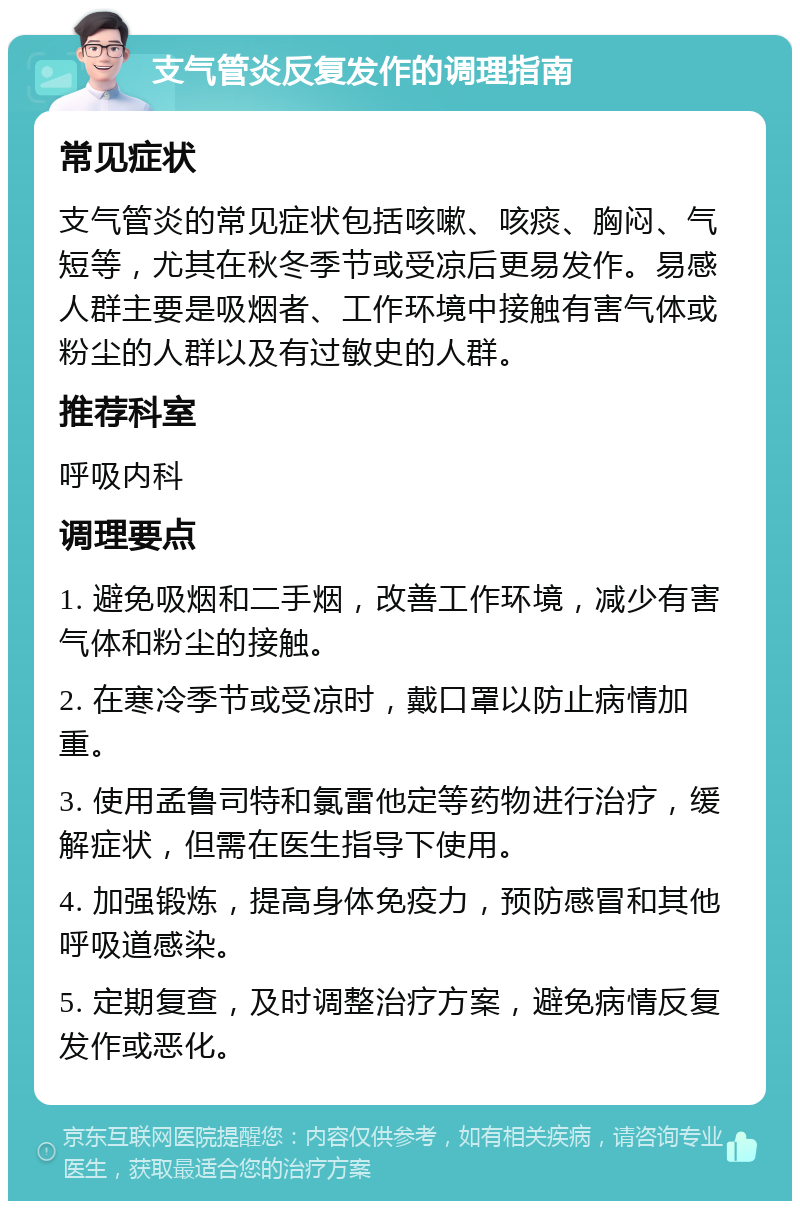 支气管炎反复发作的调理指南 常见症状 支气管炎的常见症状包括咳嗽、咳痰、胸闷、气短等，尤其在秋冬季节或受凉后更易发作。易感人群主要是吸烟者、工作环境中接触有害气体或粉尘的人群以及有过敏史的人群。 推荐科室 呼吸内科 调理要点 1. 避免吸烟和二手烟，改善工作环境，减少有害气体和粉尘的接触。 2. 在寒冷季节或受凉时，戴口罩以防止病情加重。 3. 使用孟鲁司特和氯雷他定等药物进行治疗，缓解症状，但需在医生指导下使用。 4. 加强锻炼，提高身体免疫力，预防感冒和其他呼吸道感染。 5. 定期复查，及时调整治疗方案，避免病情反复发作或恶化。