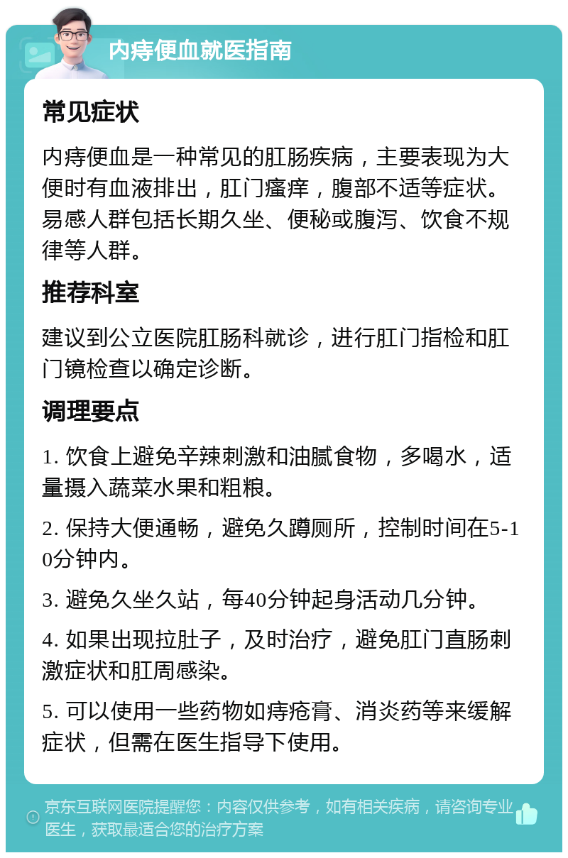 内痔便血就医指南 常见症状 内痔便血是一种常见的肛肠疾病，主要表现为大便时有血液排出，肛门瘙痒，腹部不适等症状。易感人群包括长期久坐、便秘或腹泻、饮食不规律等人群。 推荐科室 建议到公立医院肛肠科就诊，进行肛门指检和肛门镜检查以确定诊断。 调理要点 1. 饮食上避免辛辣刺激和油腻食物，多喝水，适量摄入蔬菜水果和粗粮。 2. 保持大便通畅，避免久蹲厕所，控制时间在5-10分钟内。 3. 避免久坐久站，每40分钟起身活动几分钟。 4. 如果出现拉肚子，及时治疗，避免肛门直肠刺激症状和肛周感染。 5. 可以使用一些药物如痔疮膏、消炎药等来缓解症状，但需在医生指导下使用。