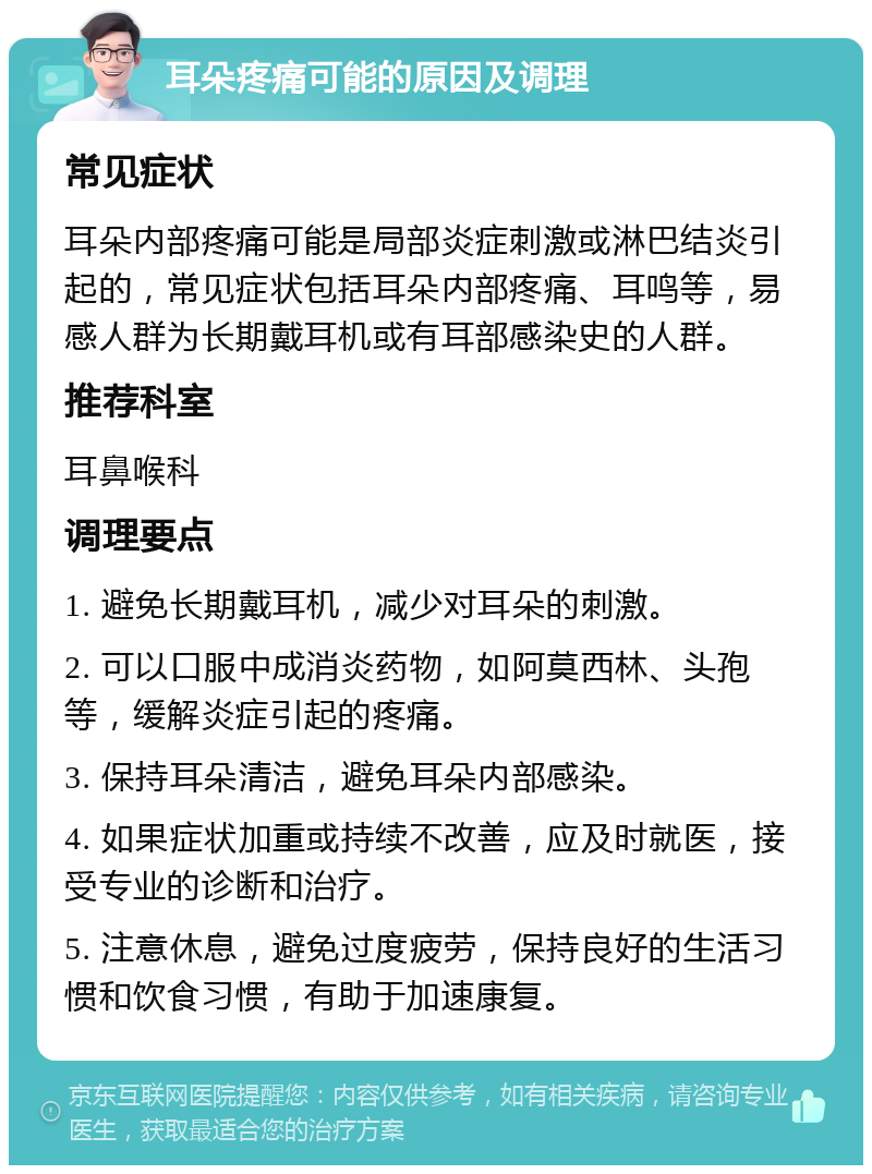 耳朵疼痛可能的原因及调理 常见症状 耳朵内部疼痛可能是局部炎症刺激或淋巴结炎引起的，常见症状包括耳朵内部疼痛、耳鸣等，易感人群为长期戴耳机或有耳部感染史的人群。 推荐科室 耳鼻喉科 调理要点 1. 避免长期戴耳机，减少对耳朵的刺激。 2. 可以口服中成消炎药物，如阿莫西林、头孢等，缓解炎症引起的疼痛。 3. 保持耳朵清洁，避免耳朵内部感染。 4. 如果症状加重或持续不改善，应及时就医，接受专业的诊断和治疗。 5. 注意休息，避免过度疲劳，保持良好的生活习惯和饮食习惯，有助于加速康复。