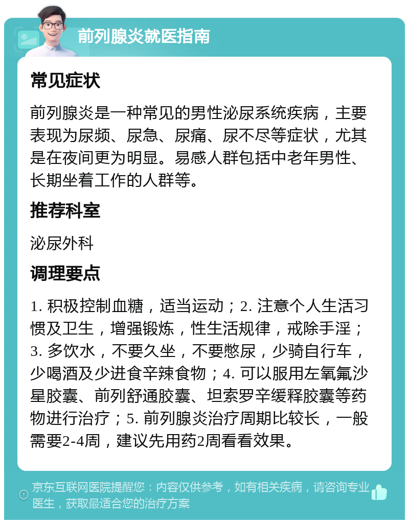 前列腺炎就医指南 常见症状 前列腺炎是一种常见的男性泌尿系统疾病，主要表现为尿频、尿急、尿痛、尿不尽等症状，尤其是在夜间更为明显。易感人群包括中老年男性、长期坐着工作的人群等。 推荐科室 泌尿外科 调理要点 1. 积极控制血糖，适当运动；2. 注意个人生活习惯及卫生，增强锻炼，性生活规律，戒除手淫；3. 多饮水，不要久坐，不要憋尿，少骑自行车，少喝酒及少进食辛辣食物；4. 可以服用左氧氟沙星胶囊、前列舒通胶囊、坦索罗辛缓释胶囊等药物进行治疗；5. 前列腺炎治疗周期比较长，一般需要2-4周，建议先用药2周看看效果。