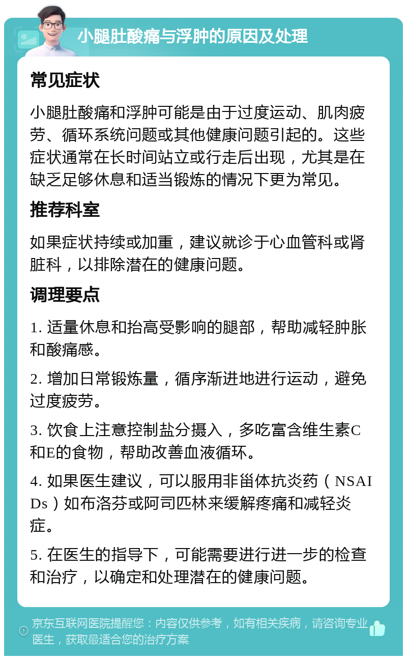 小腿肚酸痛与浮肿的原因及处理 常见症状 小腿肚酸痛和浮肿可能是由于过度运动、肌肉疲劳、循环系统问题或其他健康问题引起的。这些症状通常在长时间站立或行走后出现，尤其是在缺乏足够休息和适当锻炼的情况下更为常见。 推荐科室 如果症状持续或加重，建议就诊于心血管科或肾脏科，以排除潜在的健康问题。 调理要点 1. 适量休息和抬高受影响的腿部，帮助减轻肿胀和酸痛感。 2. 增加日常锻炼量，循序渐进地进行运动，避免过度疲劳。 3. 饮食上注意控制盐分摄入，多吃富含维生素C和E的食物，帮助改善血液循环。 4. 如果医生建议，可以服用非甾体抗炎药（NSAIDs）如布洛芬或阿司匹林来缓解疼痛和减轻炎症。 5. 在医生的指导下，可能需要进行进一步的检查和治疗，以确定和处理潜在的健康问题。