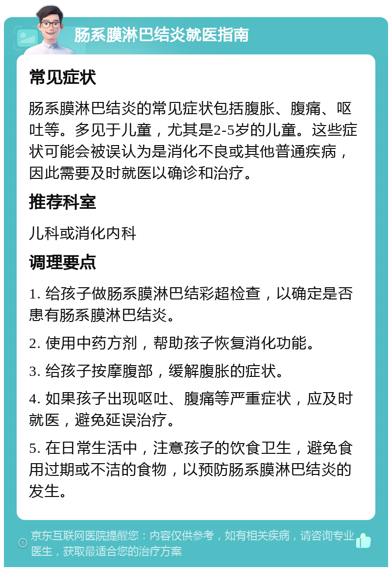 肠系膜淋巴结炎就医指南 常见症状 肠系膜淋巴结炎的常见症状包括腹胀、腹痛、呕吐等。多见于儿童，尤其是2-5岁的儿童。这些症状可能会被误认为是消化不良或其他普通疾病，因此需要及时就医以确诊和治疗。 推荐科室 儿科或消化内科 调理要点 1. 给孩子做肠系膜淋巴结彩超检查，以确定是否患有肠系膜淋巴结炎。 2. 使用中药方剂，帮助孩子恢复消化功能。 3. 给孩子按摩腹部，缓解腹胀的症状。 4. 如果孩子出现呕吐、腹痛等严重症状，应及时就医，避免延误治疗。 5. 在日常生活中，注意孩子的饮食卫生，避免食用过期或不洁的食物，以预防肠系膜淋巴结炎的发生。