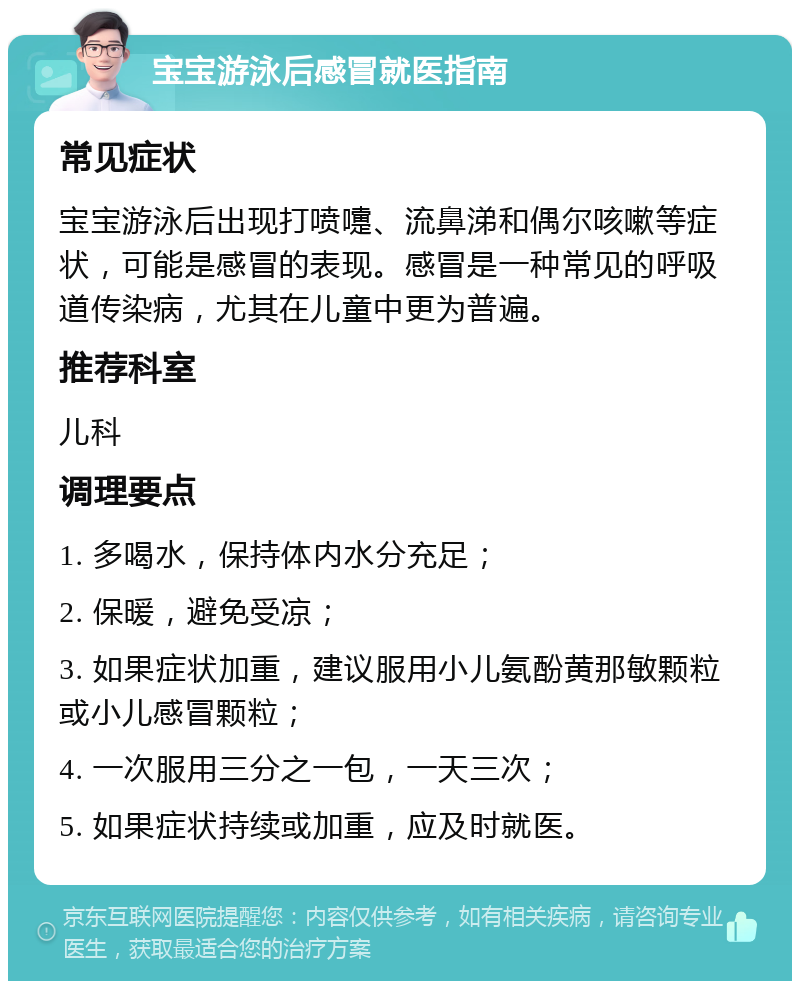 宝宝游泳后感冒就医指南 常见症状 宝宝游泳后出现打喷嚏、流鼻涕和偶尔咳嗽等症状，可能是感冒的表现。感冒是一种常见的呼吸道传染病，尤其在儿童中更为普遍。 推荐科室 儿科 调理要点 1. 多喝水，保持体内水分充足； 2. 保暖，避免受凉； 3. 如果症状加重，建议服用小儿氨酚黄那敏颗粒或小儿感冒颗粒； 4. 一次服用三分之一包，一天三次； 5. 如果症状持续或加重，应及时就医。