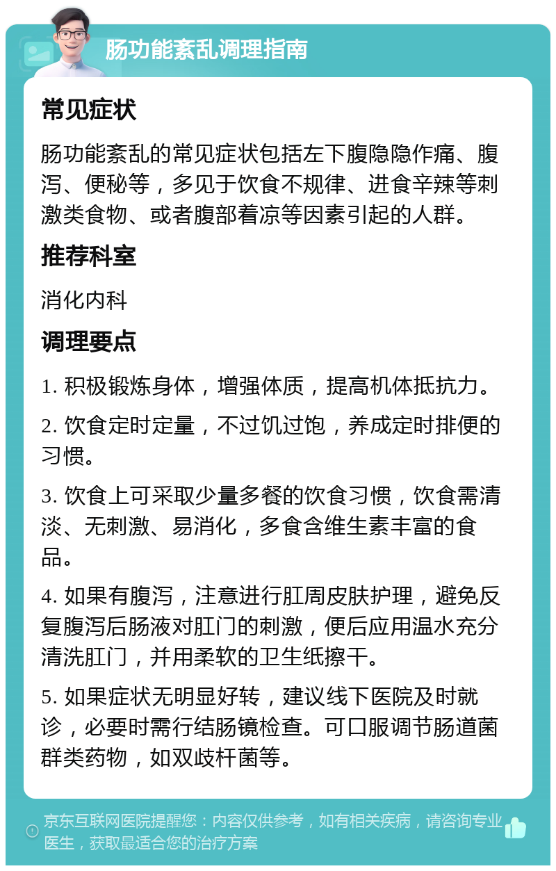 肠功能紊乱调理指南 常见症状 肠功能紊乱的常见症状包括左下腹隐隐作痛、腹泻、便秘等，多见于饮食不规律、进食辛辣等刺激类食物、或者腹部着凉等因素引起的人群。 推荐科室 消化内科 调理要点 1. 积极锻炼身体，增强体质，提高机体抵抗力。 2. 饮食定时定量，不过饥过饱，养成定时排便的习惯。 3. 饮食上可采取少量多餐的饮食习惯，饮食需清淡、无刺激、易消化，多食含维生素丰富的食品。 4. 如果有腹泻，注意进行肛周皮肤护理，避免反复腹泻后肠液对肛门的刺激，便后应用温水充分清洗肛门，并用柔软的卫生纸擦干。 5. 如果症状无明显好转，建议线下医院及时就诊，必要时需行结肠镜检查。可口服调节肠道菌群类药物，如双歧杆菌等。