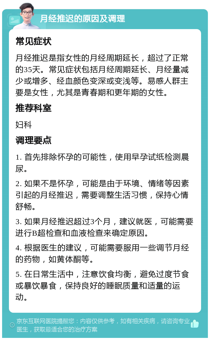 月经推迟的原因及调理 常见症状 月经推迟是指女性的月经周期延长，超过了正常的35天。常见症状包括月经周期延长、月经量减少或增多、经血颜色变深或变浅等。易感人群主要是女性，尤其是青春期和更年期的女性。 推荐科室 妇科 调理要点 1. 首先排除怀孕的可能性，使用早孕试纸检测晨尿。 2. 如果不是怀孕，可能是由于环境、情绪等因素引起的月经推迟，需要调整生活习惯，保持心情舒畅。 3. 如果月经推迟超过3个月，建议就医，可能需要进行B超检查和血液检查来确定原因。 4. 根据医生的建议，可能需要服用一些调节月经的药物，如黄体酮等。 5. 在日常生活中，注意饮食均衡，避免过度节食或暴饮暴食，保持良好的睡眠质量和适量的运动。