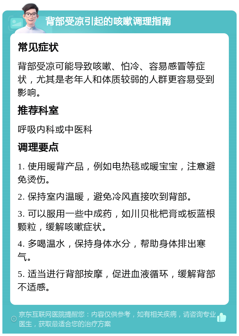 背部受凉引起的咳嗽调理指南 常见症状 背部受凉可能导致咳嗽、怕冷、容易感冒等症状，尤其是老年人和体质较弱的人群更容易受到影响。 推荐科室 呼吸内科或中医科 调理要点 1. 使用暖背产品，例如电热毯或暖宝宝，注意避免烫伤。 2. 保持室内温暖，避免冷风直接吹到背部。 3. 可以服用一些中成药，如川贝枇杷膏或板蓝根颗粒，缓解咳嗽症状。 4. 多喝温水，保持身体水分，帮助身体排出寒气。 5. 适当进行背部按摩，促进血液循环，缓解背部不适感。