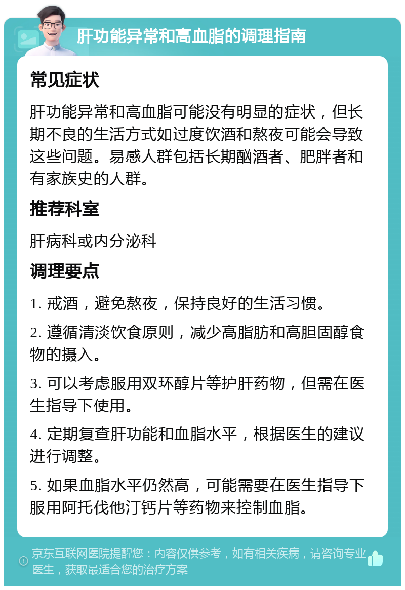 肝功能异常和高血脂的调理指南 常见症状 肝功能异常和高血脂可能没有明显的症状，但长期不良的生活方式如过度饮酒和熬夜可能会导致这些问题。易感人群包括长期酗酒者、肥胖者和有家族史的人群。 推荐科室 肝病科或内分泌科 调理要点 1. 戒酒，避免熬夜，保持良好的生活习惯。 2. 遵循清淡饮食原则，减少高脂肪和高胆固醇食物的摄入。 3. 可以考虑服用双环醇片等护肝药物，但需在医生指导下使用。 4. 定期复查肝功能和血脂水平，根据医生的建议进行调整。 5. 如果血脂水平仍然高，可能需要在医生指导下服用阿托伐他汀钙片等药物来控制血脂。