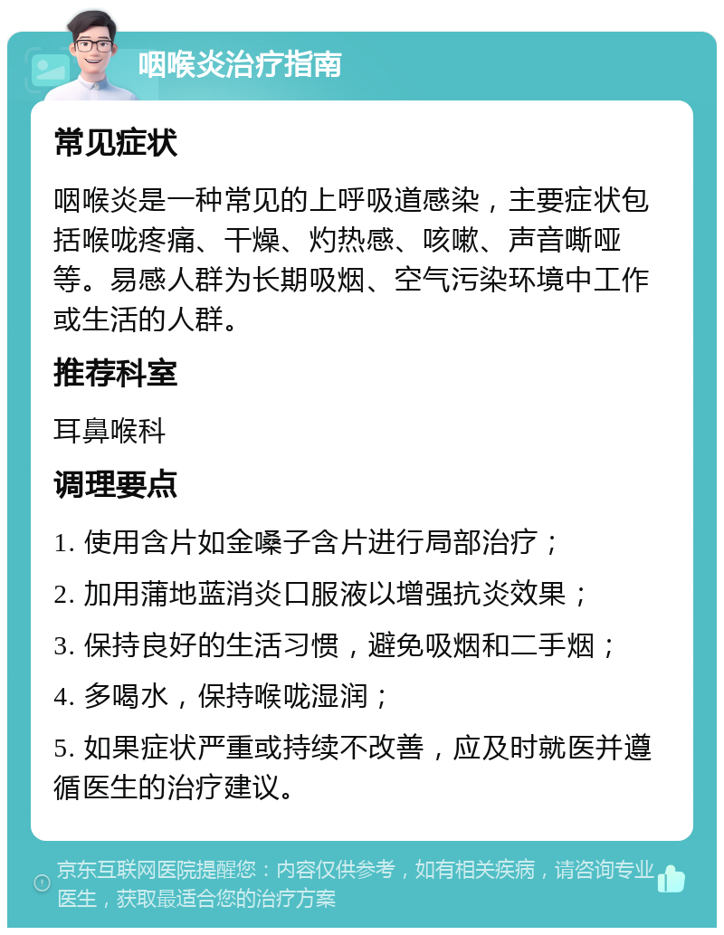 咽喉炎治疗指南 常见症状 咽喉炎是一种常见的上呼吸道感染，主要症状包括喉咙疼痛、干燥、灼热感、咳嗽、声音嘶哑等。易感人群为长期吸烟、空气污染环境中工作或生活的人群。 推荐科室 耳鼻喉科 调理要点 1. 使用含片如金嗓子含片进行局部治疗； 2. 加用蒲地蓝消炎口服液以增强抗炎效果； 3. 保持良好的生活习惯，避免吸烟和二手烟； 4. 多喝水，保持喉咙湿润； 5. 如果症状严重或持续不改善，应及时就医并遵循医生的治疗建议。