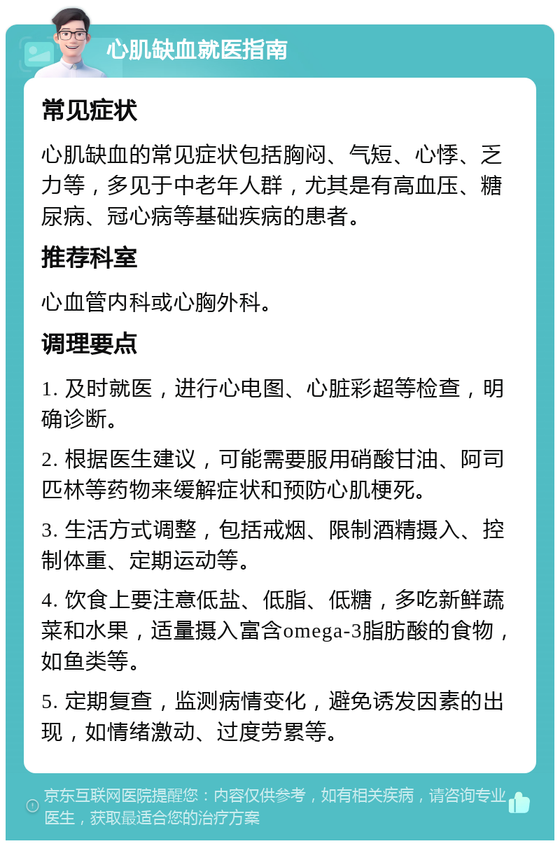 心肌缺血就医指南 常见症状 心肌缺血的常见症状包括胸闷、气短、心悸、乏力等，多见于中老年人群，尤其是有高血压、糖尿病、冠心病等基础疾病的患者。 推荐科室 心血管内科或心胸外科。 调理要点 1. 及时就医，进行心电图、心脏彩超等检查，明确诊断。 2. 根据医生建议，可能需要服用硝酸甘油、阿司匹林等药物来缓解症状和预防心肌梗死。 3. 生活方式调整，包括戒烟、限制酒精摄入、控制体重、定期运动等。 4. 饮食上要注意低盐、低脂、低糖，多吃新鲜蔬菜和水果，适量摄入富含omega-3脂肪酸的食物，如鱼类等。 5. 定期复查，监测病情变化，避免诱发因素的出现，如情绪激动、过度劳累等。