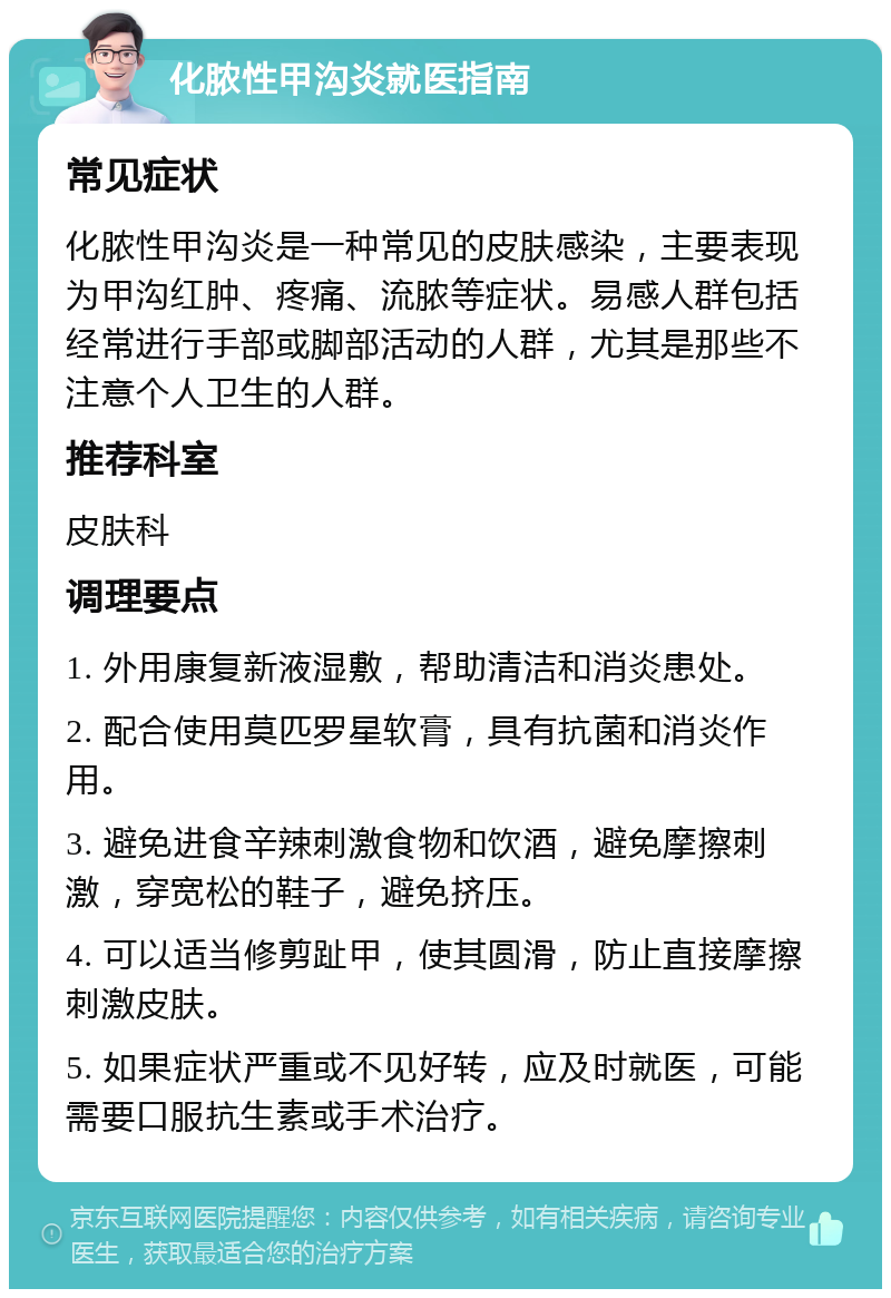 化脓性甲沟炎就医指南 常见症状 化脓性甲沟炎是一种常见的皮肤感染，主要表现为甲沟红肿、疼痛、流脓等症状。易感人群包括经常进行手部或脚部活动的人群，尤其是那些不注意个人卫生的人群。 推荐科室 皮肤科 调理要点 1. 外用康复新液湿敷，帮助清洁和消炎患处。 2. 配合使用莫匹罗星软膏，具有抗菌和消炎作用。 3. 避免进食辛辣刺激食物和饮酒，避免摩擦刺激，穿宽松的鞋子，避免挤压。 4. 可以适当修剪趾甲，使其圆滑，防止直接摩擦刺激皮肤。 5. 如果症状严重或不见好转，应及时就医，可能需要口服抗生素或手术治疗。