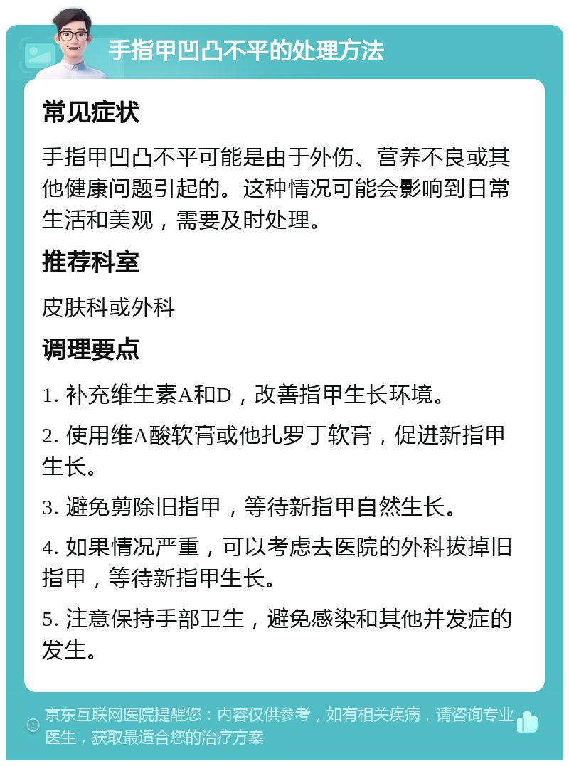 手指甲凹凸不平的处理方法 常见症状 手指甲凹凸不平可能是由于外伤、营养不良或其他健康问题引起的。这种情况可能会影响到日常生活和美观，需要及时处理。 推荐科室 皮肤科或外科 调理要点 1. 补充维生素A和D，改善指甲生长环境。 2. 使用维A酸软膏或他扎罗丁软膏，促进新指甲生长。 3. 避免剪除旧指甲，等待新指甲自然生长。 4. 如果情况严重，可以考虑去医院的外科拔掉旧指甲，等待新指甲生长。 5. 注意保持手部卫生，避免感染和其他并发症的发生。