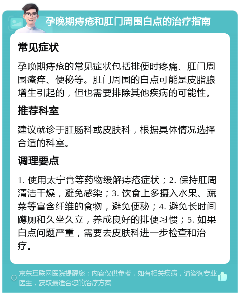 孕晚期痔疮和肛门周围白点的治疗指南 常见症状 孕晚期痔疮的常见症状包括排便时疼痛、肛门周围瘙痒、便秘等。肛门周围的白点可能是皮脂腺增生引起的，但也需要排除其他疾病的可能性。 推荐科室 建议就诊于肛肠科或皮肤科，根据具体情况选择合适的科室。 调理要点 1. 使用太宁膏等药物缓解痔疮症状；2. 保持肛周清洁干燥，避免感染；3. 饮食上多摄入水果、蔬菜等富含纤维的食物，避免便秘；4. 避免长时间蹲厕和久坐久立，养成良好的排便习惯；5. 如果白点问题严重，需要去皮肤科进一步检查和治疗。