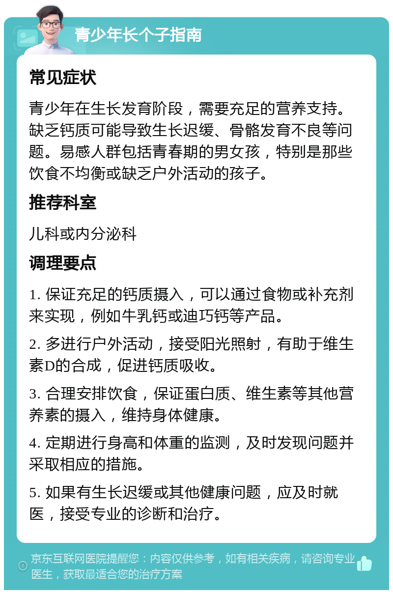 青少年长个子指南 常见症状 青少年在生长发育阶段，需要充足的营养支持。缺乏钙质可能导致生长迟缓、骨骼发育不良等问题。易感人群包括青春期的男女孩，特别是那些饮食不均衡或缺乏户外活动的孩子。 推荐科室 儿科或内分泌科 调理要点 1. 保证充足的钙质摄入，可以通过食物或补充剂来实现，例如牛乳钙或迪巧钙等产品。 2. 多进行户外活动，接受阳光照射，有助于维生素D的合成，促进钙质吸收。 3. 合理安排饮食，保证蛋白质、维生素等其他营养素的摄入，维持身体健康。 4. 定期进行身高和体重的监测，及时发现问题并采取相应的措施。 5. 如果有生长迟缓或其他健康问题，应及时就医，接受专业的诊断和治疗。