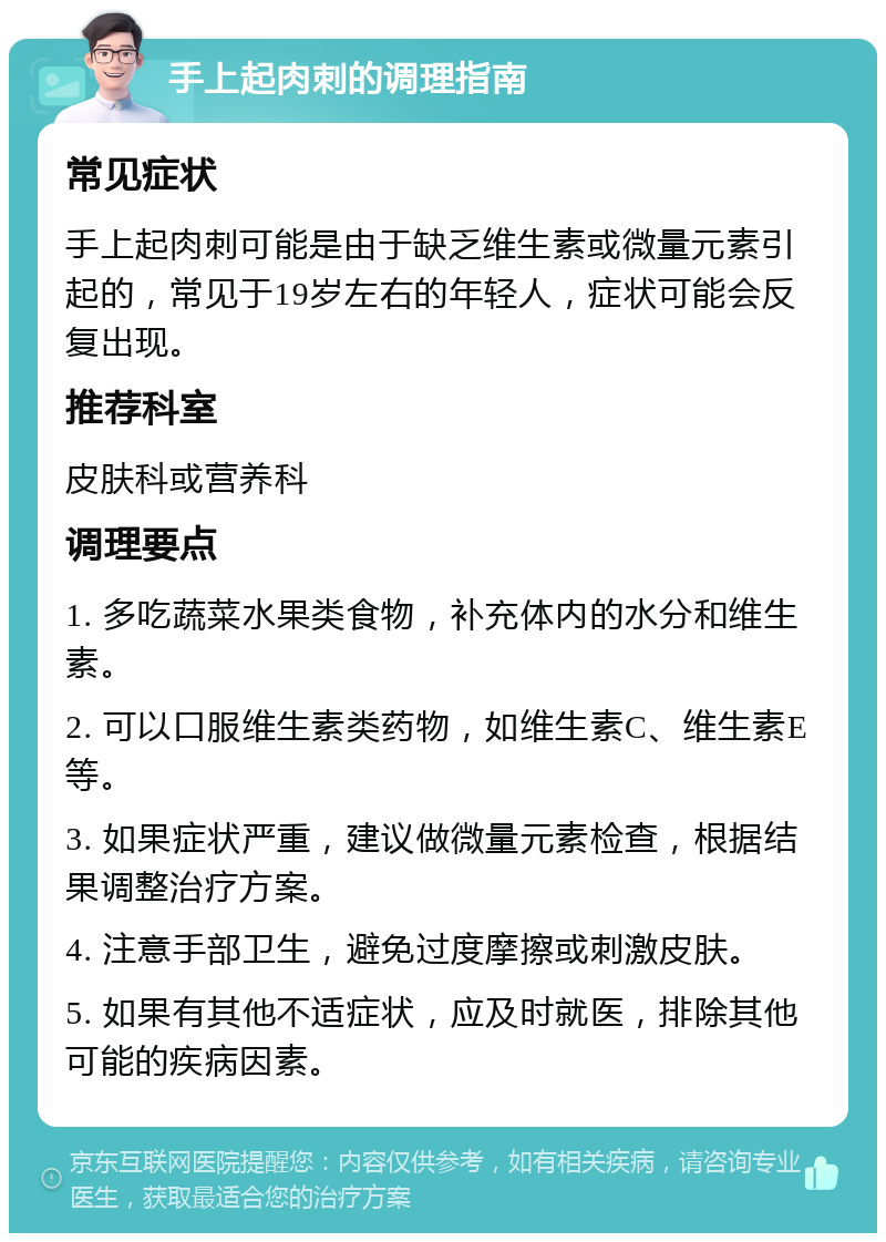 手上起肉刺的调理指南 常见症状 手上起肉刺可能是由于缺乏维生素或微量元素引起的，常见于19岁左右的年轻人，症状可能会反复出现。 推荐科室 皮肤科或营养科 调理要点 1. 多吃蔬菜水果类食物，补充体内的水分和维生素。 2. 可以口服维生素类药物，如维生素C、维生素E等。 3. 如果症状严重，建议做微量元素检查，根据结果调整治疗方案。 4. 注意手部卫生，避免过度摩擦或刺激皮肤。 5. 如果有其他不适症状，应及时就医，排除其他可能的疾病因素。