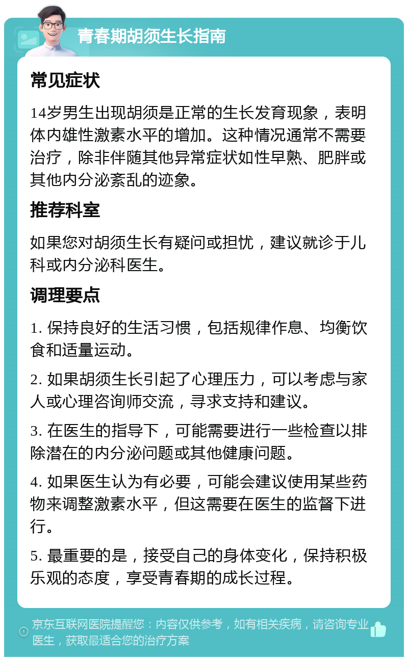 青春期胡须生长指南 常见症状 14岁男生出现胡须是正常的生长发育现象，表明体内雄性激素水平的增加。这种情况通常不需要治疗，除非伴随其他异常症状如性早熟、肥胖或其他内分泌紊乱的迹象。 推荐科室 如果您对胡须生长有疑问或担忧，建议就诊于儿科或内分泌科医生。 调理要点 1. 保持良好的生活习惯，包括规律作息、均衡饮食和适量运动。 2. 如果胡须生长引起了心理压力，可以考虑与家人或心理咨询师交流，寻求支持和建议。 3. 在医生的指导下，可能需要进行一些检查以排除潜在的内分泌问题或其他健康问题。 4. 如果医生认为有必要，可能会建议使用某些药物来调整激素水平，但这需要在医生的监督下进行。 5. 最重要的是，接受自己的身体变化，保持积极乐观的态度，享受青春期的成长过程。