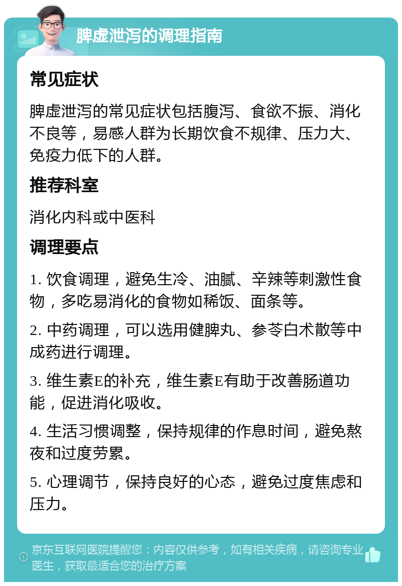 脾虚泄泻的调理指南 常见症状 脾虚泄泻的常见症状包括腹泻、食欲不振、消化不良等，易感人群为长期饮食不规律、压力大、免疫力低下的人群。 推荐科室 消化内科或中医科 调理要点 1. 饮食调理，避免生冷、油腻、辛辣等刺激性食物，多吃易消化的食物如稀饭、面条等。 2. 中药调理，可以选用健脾丸、参苓白术散等中成药进行调理。 3. 维生素E的补充，维生素E有助于改善肠道功能，促进消化吸收。 4. 生活习惯调整，保持规律的作息时间，避免熬夜和过度劳累。 5. 心理调节，保持良好的心态，避免过度焦虑和压力。