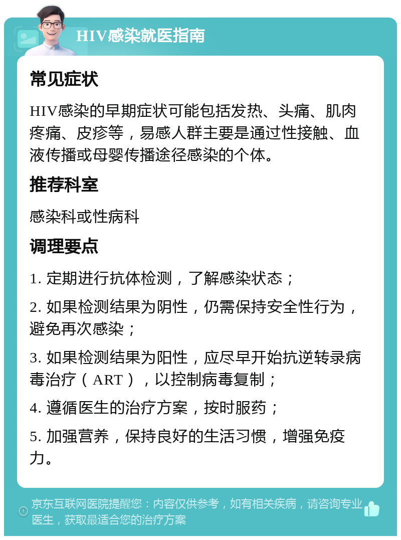 HIV感染就医指南 常见症状 HIV感染的早期症状可能包括发热、头痛、肌肉疼痛、皮疹等，易感人群主要是通过性接触、血液传播或母婴传播途径感染的个体。 推荐科室 感染科或性病科 调理要点 1. 定期进行抗体检测，了解感染状态； 2. 如果检测结果为阴性，仍需保持安全性行为，避免再次感染； 3. 如果检测结果为阳性，应尽早开始抗逆转录病毒治疗（ART），以控制病毒复制； 4. 遵循医生的治疗方案，按时服药； 5. 加强营养，保持良好的生活习惯，增强免疫力。