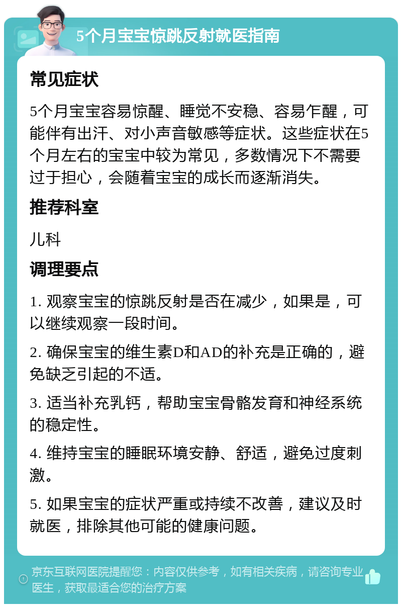 5个月宝宝惊跳反射就医指南 常见症状 5个月宝宝容易惊醒、睡觉不安稳、容易乍醒，可能伴有出汗、对小声音敏感等症状。这些症状在5个月左右的宝宝中较为常见，多数情况下不需要过于担心，会随着宝宝的成长而逐渐消失。 推荐科室 儿科 调理要点 1. 观察宝宝的惊跳反射是否在减少，如果是，可以继续观察一段时间。 2. 确保宝宝的维生素D和AD的补充是正确的，避免缺乏引起的不适。 3. 适当补充乳钙，帮助宝宝骨骼发育和神经系统的稳定性。 4. 维持宝宝的睡眠环境安静、舒适，避免过度刺激。 5. 如果宝宝的症状严重或持续不改善，建议及时就医，排除其他可能的健康问题。