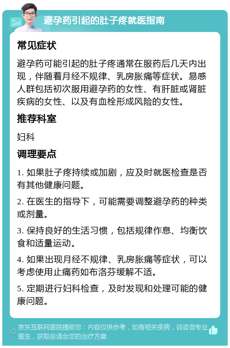 避孕药引起的肚子疼就医指南 常见症状 避孕药可能引起的肚子疼通常在服药后几天内出现，伴随着月经不规律、乳房胀痛等症状。易感人群包括初次服用避孕药的女性、有肝脏或肾脏疾病的女性、以及有血栓形成风险的女性。 推荐科室 妇科 调理要点 1. 如果肚子疼持续或加剧，应及时就医检查是否有其他健康问题。 2. 在医生的指导下，可能需要调整避孕药的种类或剂量。 3. 保持良好的生活习惯，包括规律作息、均衡饮食和适量运动。 4. 如果出现月经不规律、乳房胀痛等症状，可以考虑使用止痛药如布洛芬缓解不适。 5. 定期进行妇科检查，及时发现和处理可能的健康问题。