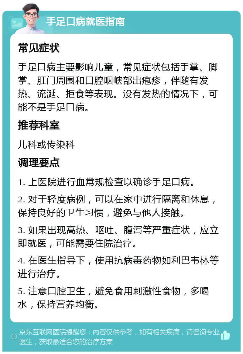 手足口病就医指南 常见症状 手足口病主要影响儿童，常见症状包括手掌、脚掌、肛门周围和口腔咽峡部出疱疹，伴随有发热、流涎、拒食等表现。没有发热的情况下，可能不是手足口病。 推荐科室 儿科或传染科 调理要点 1. 上医院进行血常规检查以确诊手足口病。 2. 对于轻度病例，可以在家中进行隔离和休息，保持良好的卫生习惯，避免与他人接触。 3. 如果出现高热、呕吐、腹泻等严重症状，应立即就医，可能需要住院治疗。 4. 在医生指导下，使用抗病毒药物如利巴韦林等进行治疗。 5. 注意口腔卫生，避免食用刺激性食物，多喝水，保持营养均衡。