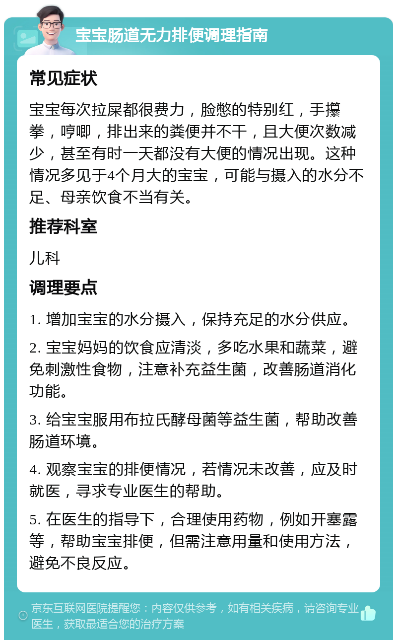 宝宝肠道无力排便调理指南 常见症状 宝宝每次拉屎都很费力，脸憋的特别红，手攥拳，哼唧，排出来的粪便并不干，且大便次数减少，甚至有时一天都没有大便的情况出现。这种情况多见于4个月大的宝宝，可能与摄入的水分不足、母亲饮食不当有关。 推荐科室 儿科 调理要点 1. 增加宝宝的水分摄入，保持充足的水分供应。 2. 宝宝妈妈的饮食应清淡，多吃水果和蔬菜，避免刺激性食物，注意补充益生菌，改善肠道消化功能。 3. 给宝宝服用布拉氏酵母菌等益生菌，帮助改善肠道环境。 4. 观察宝宝的排便情况，若情况未改善，应及时就医，寻求专业医生的帮助。 5. 在医生的指导下，合理使用药物，例如开塞露等，帮助宝宝排便，但需注意用量和使用方法，避免不良反应。