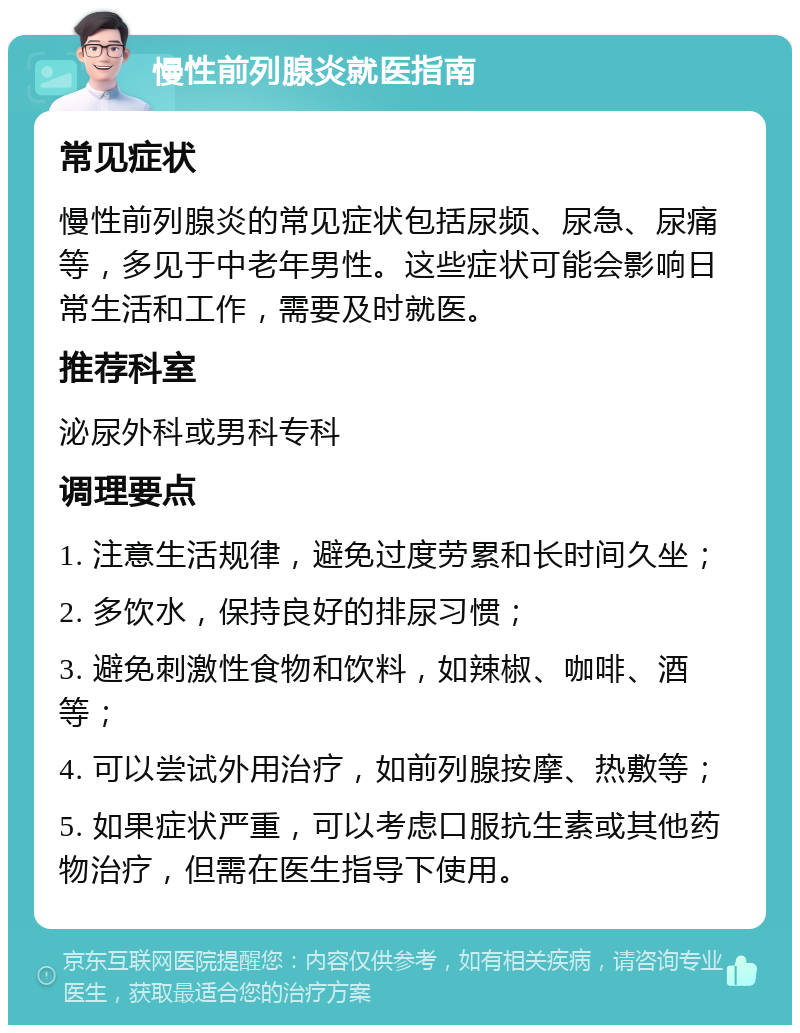 慢性前列腺炎就医指南 常见症状 慢性前列腺炎的常见症状包括尿频、尿急、尿痛等，多见于中老年男性。这些症状可能会影响日常生活和工作，需要及时就医。 推荐科室 泌尿外科或男科专科 调理要点 1. 注意生活规律，避免过度劳累和长时间久坐； 2. 多饮水，保持良好的排尿习惯； 3. 避免刺激性食物和饮料，如辣椒、咖啡、酒等； 4. 可以尝试外用治疗，如前列腺按摩、热敷等； 5. 如果症状严重，可以考虑口服抗生素或其他药物治疗，但需在医生指导下使用。