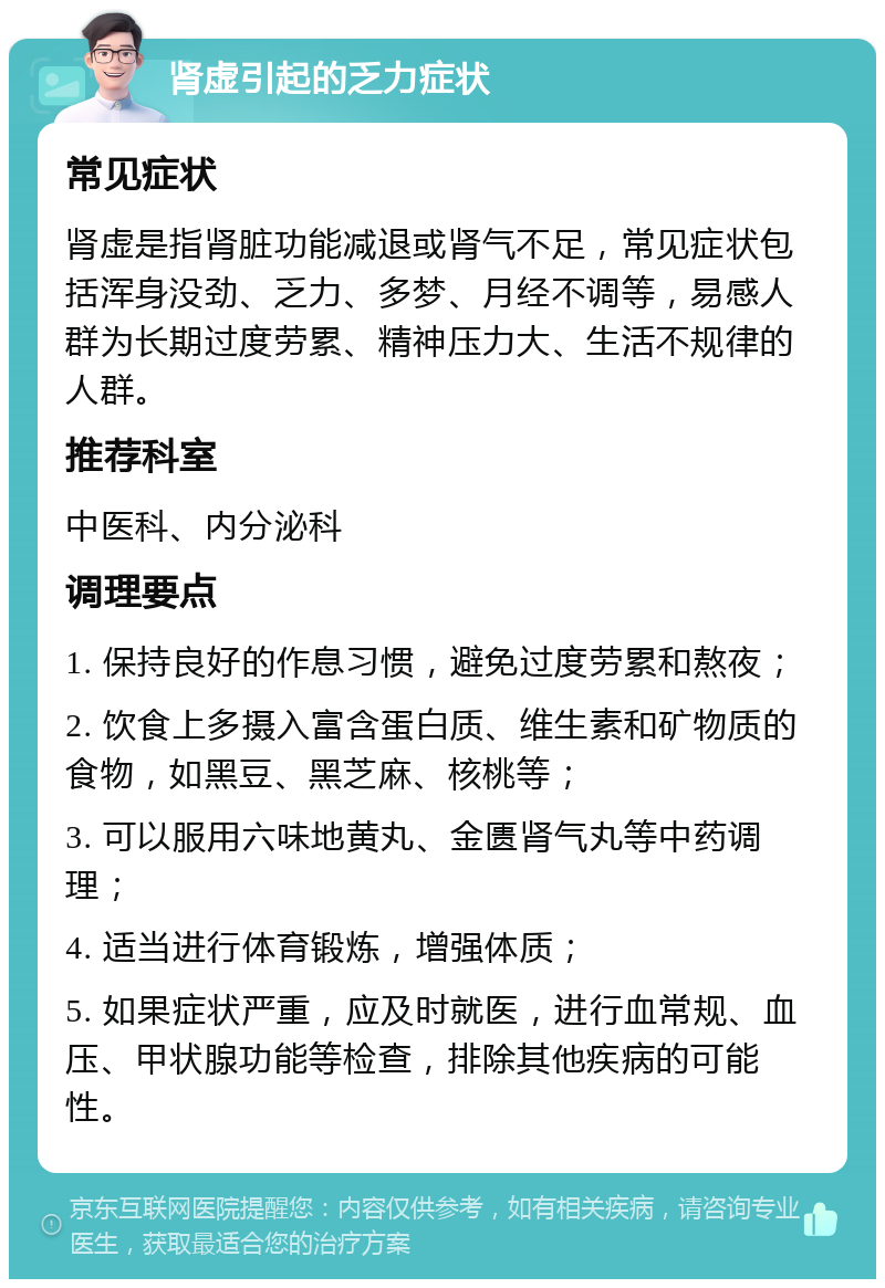 肾虚引起的乏力症状 常见症状 肾虚是指肾脏功能减退或肾气不足，常见症状包括浑身没劲、乏力、多梦、月经不调等，易感人群为长期过度劳累、精神压力大、生活不规律的人群。 推荐科室 中医科、内分泌科 调理要点 1. 保持良好的作息习惯，避免过度劳累和熬夜； 2. 饮食上多摄入富含蛋白质、维生素和矿物质的食物，如黑豆、黑芝麻、核桃等； 3. 可以服用六味地黄丸、金匮肾气丸等中药调理； 4. 适当进行体育锻炼，增强体质； 5. 如果症状严重，应及时就医，进行血常规、血压、甲状腺功能等检查，排除其他疾病的可能性。