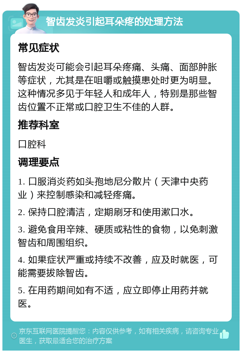 智齿发炎引起耳朵疼的处理方法 常见症状 智齿发炎可能会引起耳朵疼痛、头痛、面部肿胀等症状，尤其是在咀嚼或触摸患处时更为明显。这种情况多见于年轻人和成年人，特别是那些智齿位置不正常或口腔卫生不佳的人群。 推荐科室 口腔科 调理要点 1. 口服消炎药如头孢地尼分散片（天津中央药业）来控制感染和减轻疼痛。 2. 保持口腔清洁，定期刷牙和使用漱口水。 3. 避免食用辛辣、硬质或粘性的食物，以免刺激智齿和周围组织。 4. 如果症状严重或持续不改善，应及时就医，可能需要拔除智齿。 5. 在用药期间如有不适，应立即停止用药并就医。