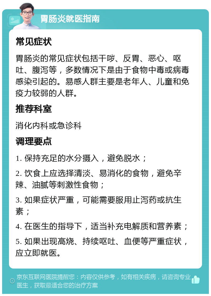 胃肠炎就医指南 常见症状 胃肠炎的常见症状包括干哕、反胃、恶心、呕吐、腹泻等，多数情况下是由于食物中毒或病毒感染引起的。易感人群主要是老年人、儿童和免疫力较弱的人群。 推荐科室 消化内科或急诊科 调理要点 1. 保持充足的水分摄入，避免脱水； 2. 饮食上应选择清淡、易消化的食物，避免辛辣、油腻等刺激性食物； 3. 如果症状严重，可能需要服用止泻药或抗生素； 4. 在医生的指导下，适当补充电解质和营养素； 5. 如果出现高烧、持续呕吐、血便等严重症状，应立即就医。