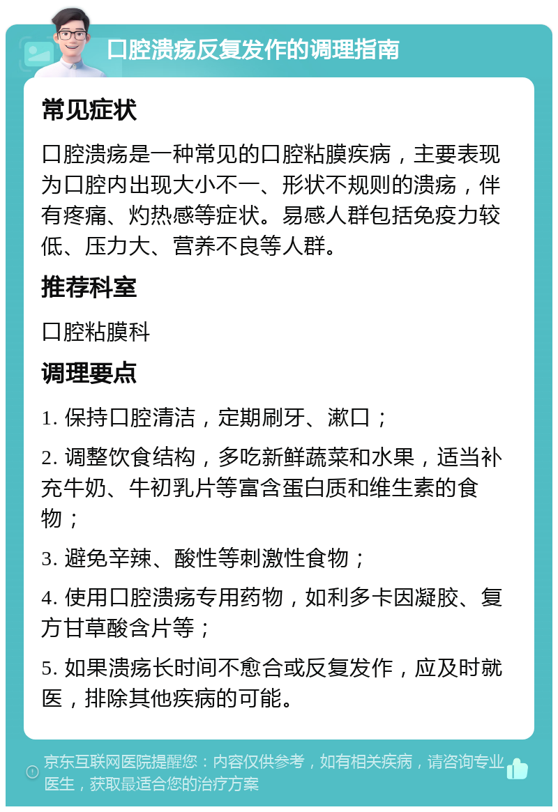 口腔溃疡反复发作的调理指南 常见症状 口腔溃疡是一种常见的口腔粘膜疾病，主要表现为口腔内出现大小不一、形状不规则的溃疡，伴有疼痛、灼热感等症状。易感人群包括免疫力较低、压力大、营养不良等人群。 推荐科室 口腔粘膜科 调理要点 1. 保持口腔清洁，定期刷牙、漱口； 2. 调整饮食结构，多吃新鲜蔬菜和水果，适当补充牛奶、牛初乳片等富含蛋白质和维生素的食物； 3. 避免辛辣、酸性等刺激性食物； 4. 使用口腔溃疡专用药物，如利多卡因凝胶、复方甘草酸含片等； 5. 如果溃疡长时间不愈合或反复发作，应及时就医，排除其他疾病的可能。