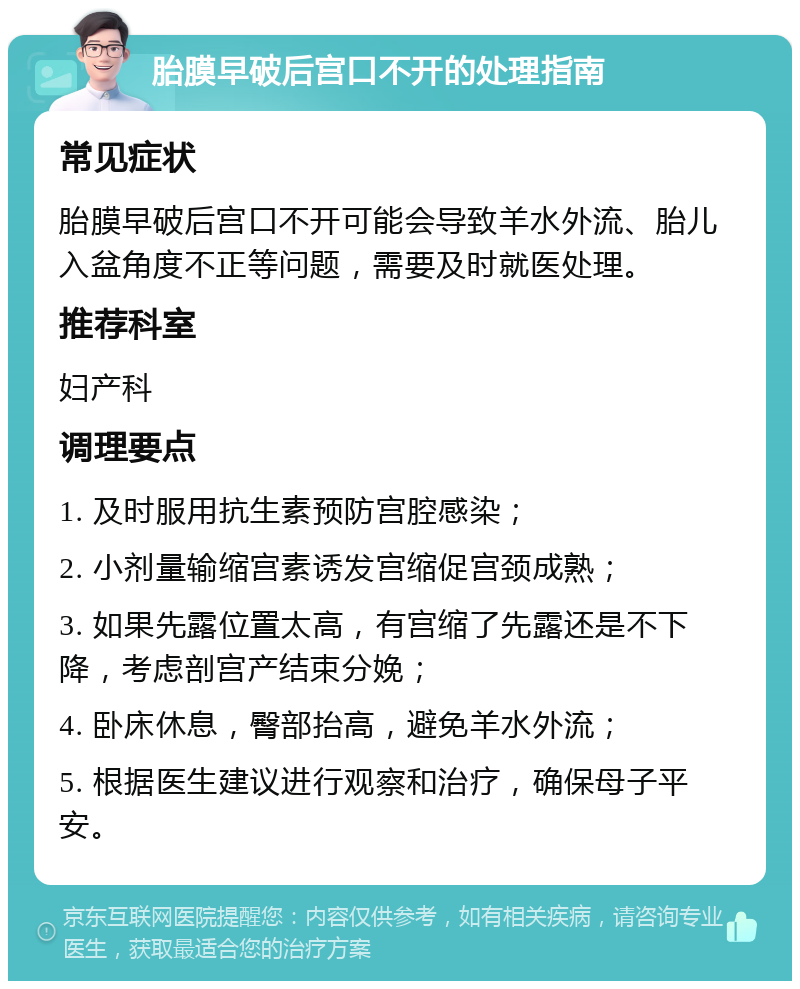 胎膜早破后宫口不开的处理指南 常见症状 胎膜早破后宫口不开可能会导致羊水外流、胎儿入盆角度不正等问题，需要及时就医处理。 推荐科室 妇产科 调理要点 1. 及时服用抗生素预防宫腔感染； 2. 小剂量输缩宫素诱发宫缩促宫颈成熟； 3. 如果先露位置太高，有宫缩了先露还是不下降，考虑剖宫产结束分娩； 4. 卧床休息，臀部抬高，避免羊水外流； 5. 根据医生建议进行观察和治疗，确保母子平安。