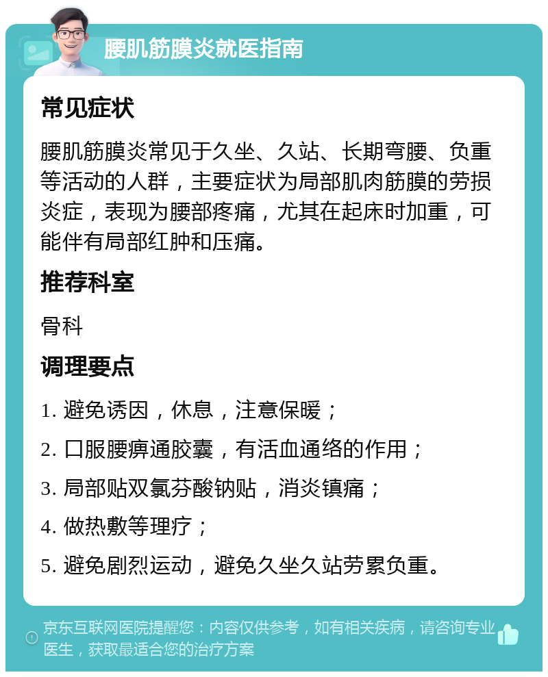 腰肌筋膜炎就医指南 常见症状 腰肌筋膜炎常见于久坐、久站、长期弯腰、负重等活动的人群，主要症状为局部肌肉筋膜的劳损炎症，表现为腰部疼痛，尤其在起床时加重，可能伴有局部红肿和压痛。 推荐科室 骨科 调理要点 1. 避免诱因，休息，注意保暖； 2. 口服腰痹通胶囊，有活血通络的作用； 3. 局部贴双氯芬酸钠贴，消炎镇痛； 4. 做热敷等理疗； 5. 避免剧烈运动，避免久坐久站劳累负重。