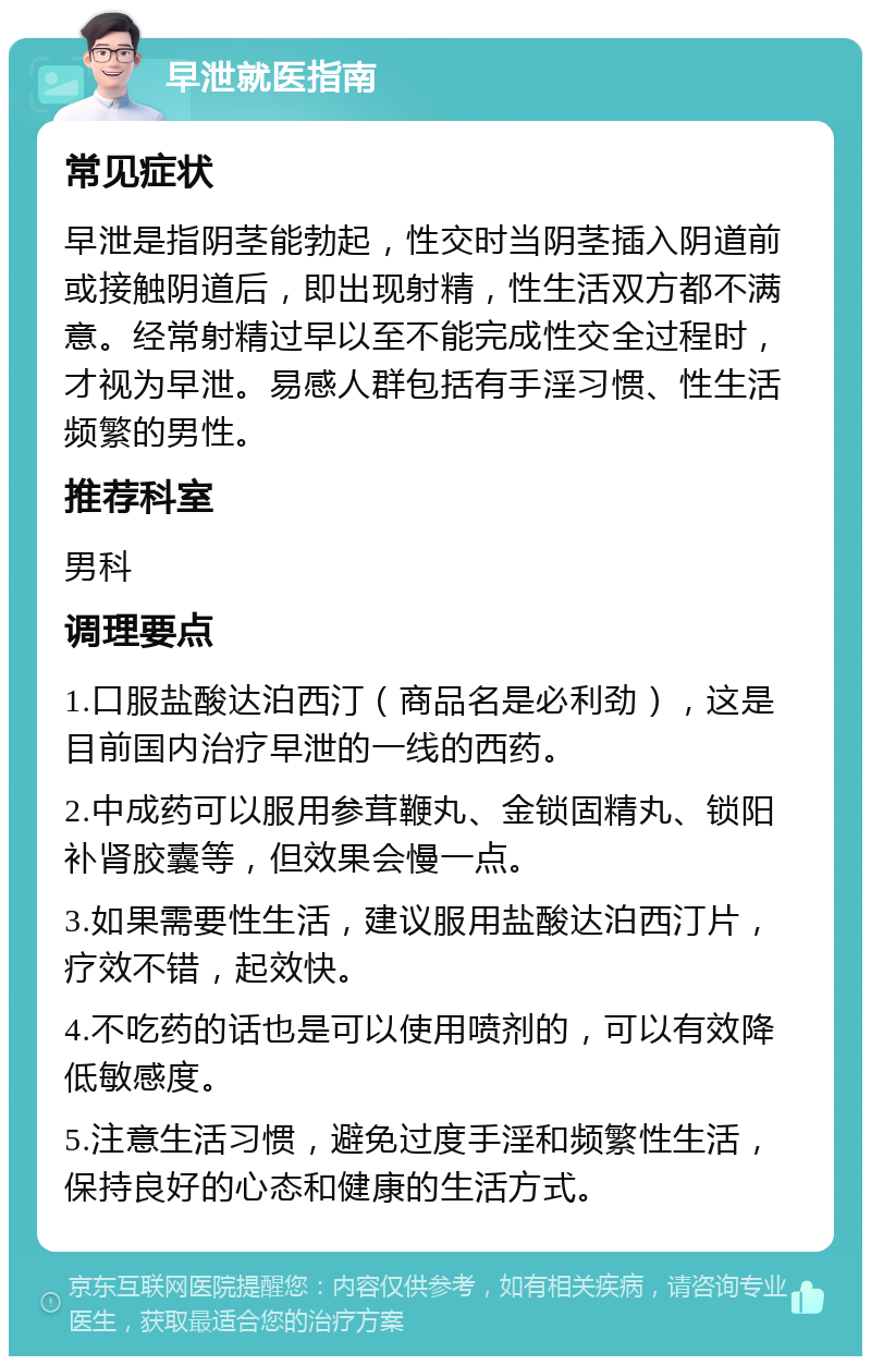 早泄就医指南 常见症状 早泄是指阴茎能勃起，性交时当阴茎插入阴道前或接触阴道后，即出现射精，性生活双方都不满意。经常射精过早以至不能完成性交全过程时，才视为早泄。易感人群包括有手淫习惯、性生活频繁的男性。 推荐科室 男科 调理要点 1.口服盐酸达泊西汀（商品名是必利劲），这是目前国内治疗早泄的一线的西药。 2.中成药可以服用参茸鞭丸、金锁固精丸、锁阳补肾胶囊等，但效果会慢一点。 3.如果需要性生活，建议服用盐酸达泊西汀片，疗效不错，起效快。 4.不吃药的话也是可以使用喷剂的，可以有效降低敏感度。 5.注意生活习惯，避免过度手淫和频繁性生活，保持良好的心态和健康的生活方式。