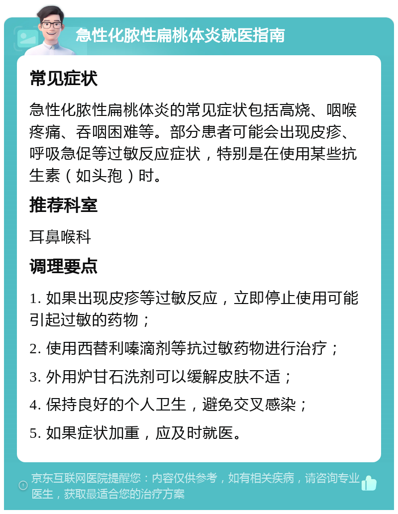 急性化脓性扁桃体炎就医指南 常见症状 急性化脓性扁桃体炎的常见症状包括高烧、咽喉疼痛、吞咽困难等。部分患者可能会出现皮疹、呼吸急促等过敏反应症状，特别是在使用某些抗生素（如头孢）时。 推荐科室 耳鼻喉科 调理要点 1. 如果出现皮疹等过敏反应，立即停止使用可能引起过敏的药物； 2. 使用西替利嗪滴剂等抗过敏药物进行治疗； 3. 外用炉甘石洗剂可以缓解皮肤不适； 4. 保持良好的个人卫生，避免交叉感染； 5. 如果症状加重，应及时就医。