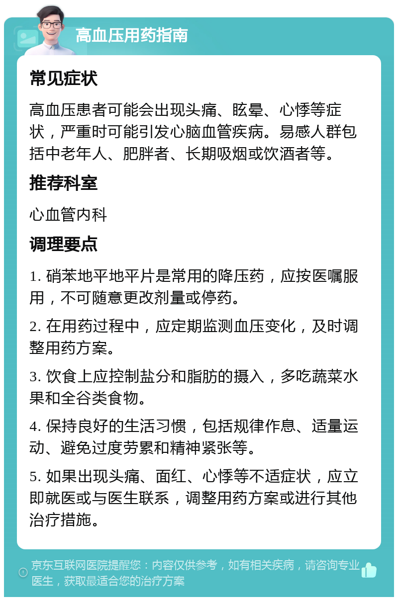 高血压用药指南 常见症状 高血压患者可能会出现头痛、眩晕、心悸等症状，严重时可能引发心脑血管疾病。易感人群包括中老年人、肥胖者、长期吸烟或饮酒者等。 推荐科室 心血管内科 调理要点 1. 硝苯地平地平片是常用的降压药，应按医嘱服用，不可随意更改剂量或停药。 2. 在用药过程中，应定期监测血压变化，及时调整用药方案。 3. 饮食上应控制盐分和脂肪的摄入，多吃蔬菜水果和全谷类食物。 4. 保持良好的生活习惯，包括规律作息、适量运动、避免过度劳累和精神紧张等。 5. 如果出现头痛、面红、心悸等不适症状，应立即就医或与医生联系，调整用药方案或进行其他治疗措施。