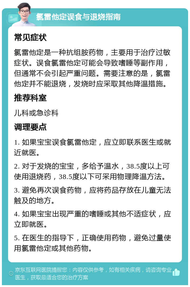 氯雷他定误食与退烧指南 常见症状 氯雷他定是一种抗组胺药物，主要用于治疗过敏症状。误食氯雷他定可能会导致嗜睡等副作用，但通常不会引起严重问题。需要注意的是，氯雷他定并不能退烧，发烧时应采取其他降温措施。 推荐科室 儿科或急诊科 调理要点 1. 如果宝宝误食氯雷他定，应立即联系医生或就近就医。 2. 对于发烧的宝宝，多给予温水，38.5度以上可使用退烧药，38.5度以下可采用物理降温方法。 3. 避免再次误食药物，应将药品存放在儿童无法触及的地方。 4. 如果宝宝出现严重的嗜睡或其他不适症状，应立即就医。 5. 在医生的指导下，正确使用药物，避免过量使用氯雷他定或其他药物。