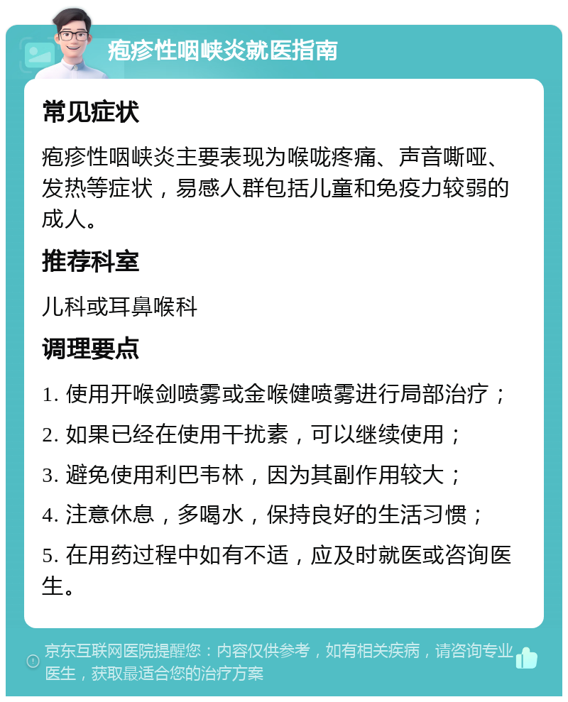 疱疹性咽峡炎就医指南 常见症状 疱疹性咽峡炎主要表现为喉咙疼痛、声音嘶哑、发热等症状，易感人群包括儿童和免疫力较弱的成人。 推荐科室 儿科或耳鼻喉科 调理要点 1. 使用开喉剑喷雾或金喉健喷雾进行局部治疗； 2. 如果已经在使用干扰素，可以继续使用； 3. 避免使用利巴韦林，因为其副作用较大； 4. 注意休息，多喝水，保持良好的生活习惯； 5. 在用药过程中如有不适，应及时就医或咨询医生。