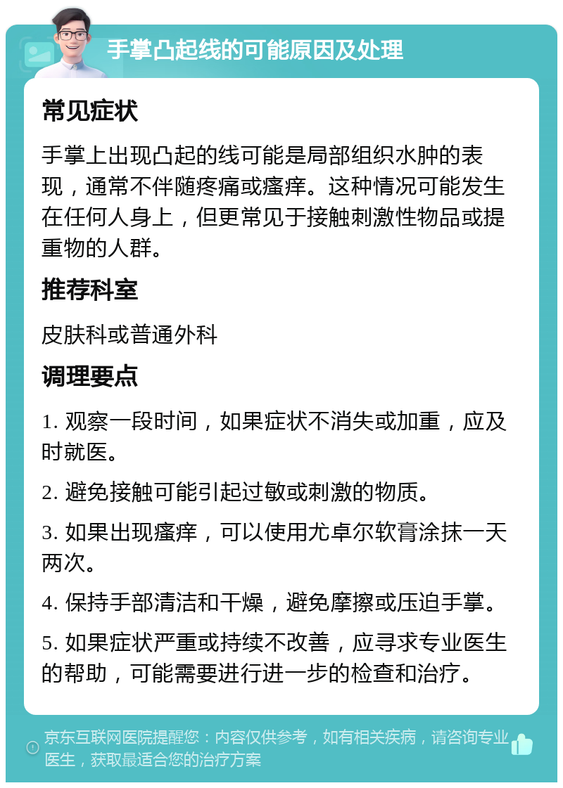 手掌凸起线的可能原因及处理 常见症状 手掌上出现凸起的线可能是局部组织水肿的表现，通常不伴随疼痛或瘙痒。这种情况可能发生在任何人身上，但更常见于接触刺激性物品或提重物的人群。 推荐科室 皮肤科或普通外科 调理要点 1. 观察一段时间，如果症状不消失或加重，应及时就医。 2. 避免接触可能引起过敏或刺激的物质。 3. 如果出现瘙痒，可以使用尤卓尔软膏涂抹一天两次。 4. 保持手部清洁和干燥，避免摩擦或压迫手掌。 5. 如果症状严重或持续不改善，应寻求专业医生的帮助，可能需要进行进一步的检查和治疗。